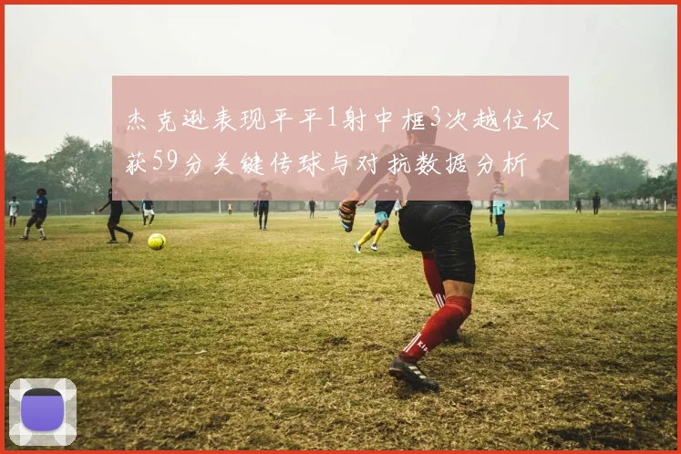 杰克逊表现平平1射中框3次越位仅获59分关键传球与对抗数据分析