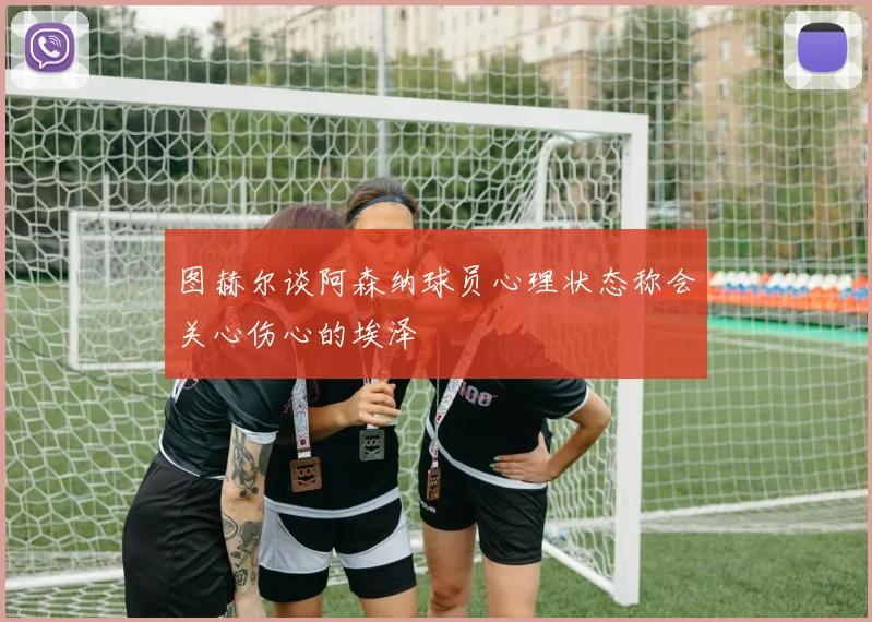 图赫尔谈阿森纳球员心理状态称会关心伤心的埃泽
