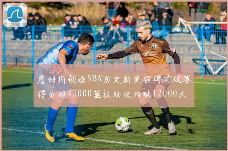 詹姆斯创造NBA历史新里程碑常规赛得分超43000篮板助攻均破12000大关