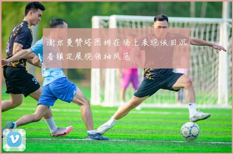 谢尔曼赞塔图姆在场上表现依旧沉着镇定展现领袖风范
