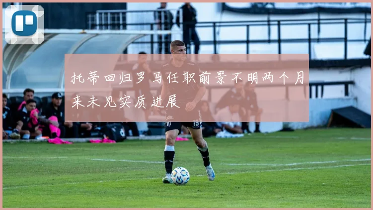 托蒂回归罗马任职前景不明两个月来未见实质进展