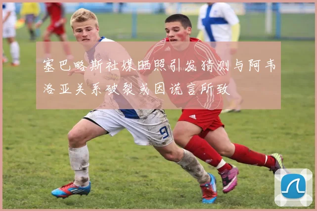 塞巴略斯社媒晒照引发猜测与阿韦洛亚关系破裂或因谎言所致