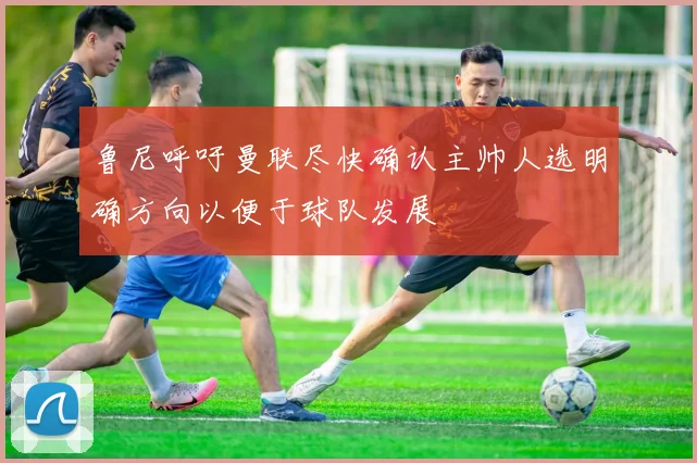 鲁尼呼吁曼联尽快确认主帅人选明确方向以便于球队发展