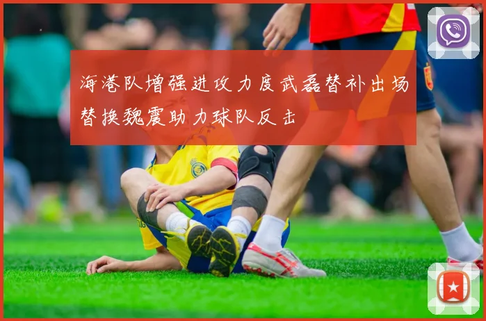 海港队增强进攻力度武磊替补出场替换魏震助力球队反击