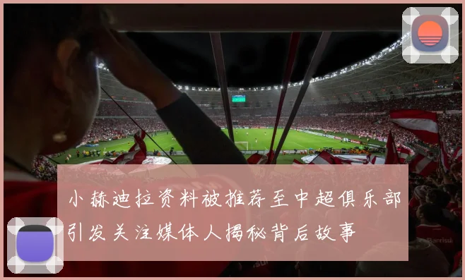 小赫迪拉资料被推荐至中超俱乐部引发关注媒体人揭秘背后故事
