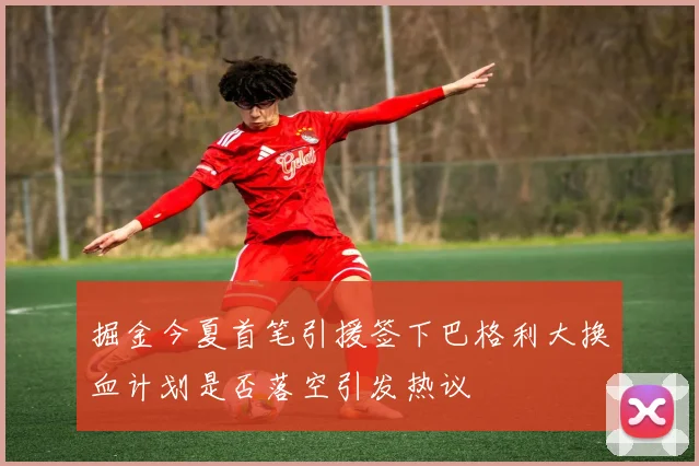 掘金今夏首笔引援签下巴格利大换血计划是否落空引发热议