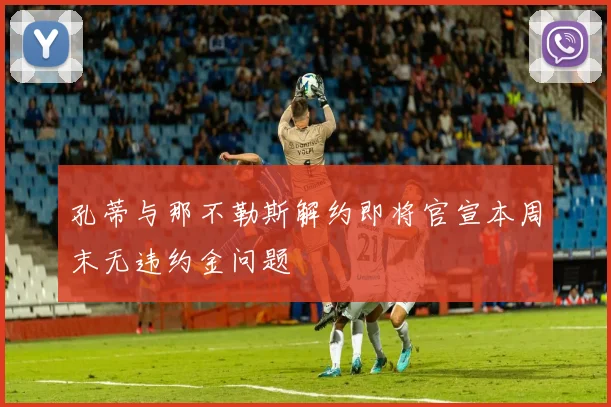 孔蒂与那不勒斯解约即将官宣本周末无违约金问题