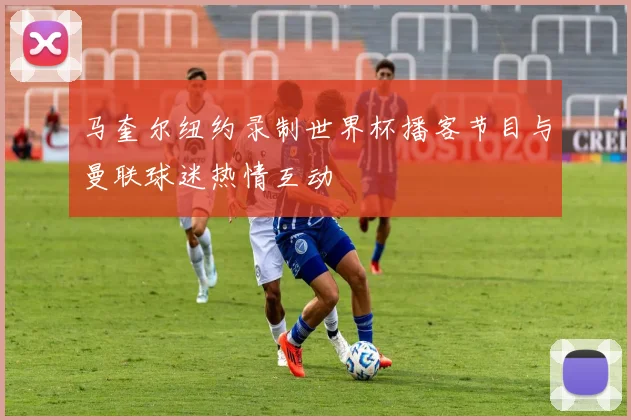 马奎尔纽约录制世界杯播客节目与曼联球迷热情互动