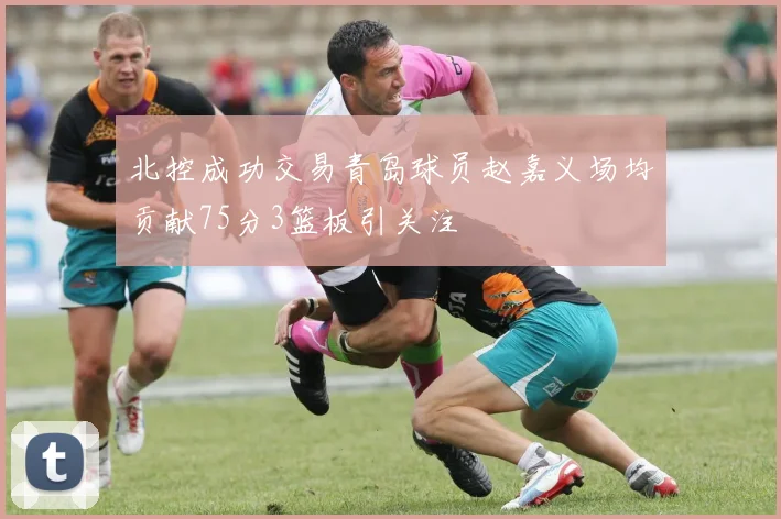 北控成功交易青岛球员赵嘉义场均贡献75分3篮板引关注