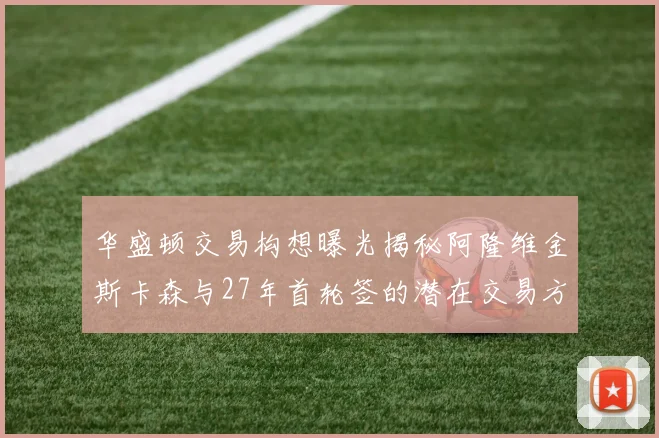 华盛顿交易构想曝光揭秘阿隆维金斯卡森与27年首轮签的潜在交易方案