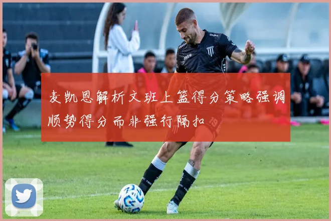 麦凯恩解析文班上篮得分策略强调顺势得分而非强行隔扣