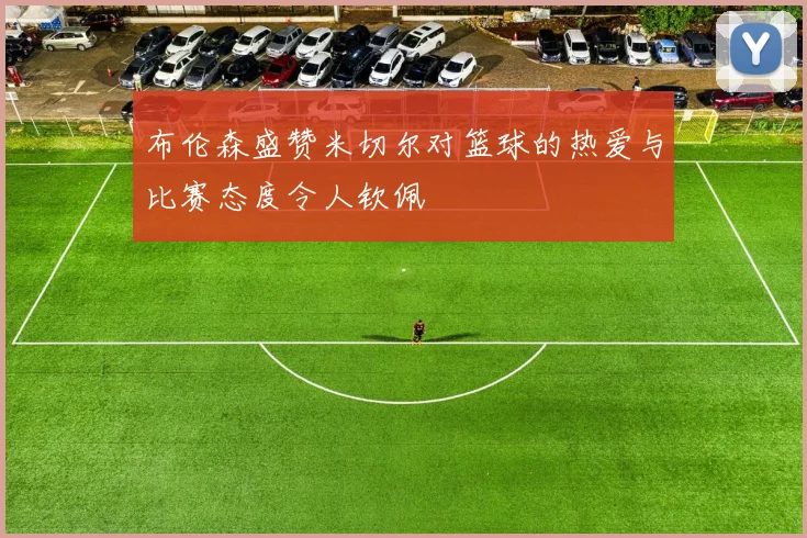 布伦森盛赞米切尔对篮球的热爱与比赛态度令人钦佩