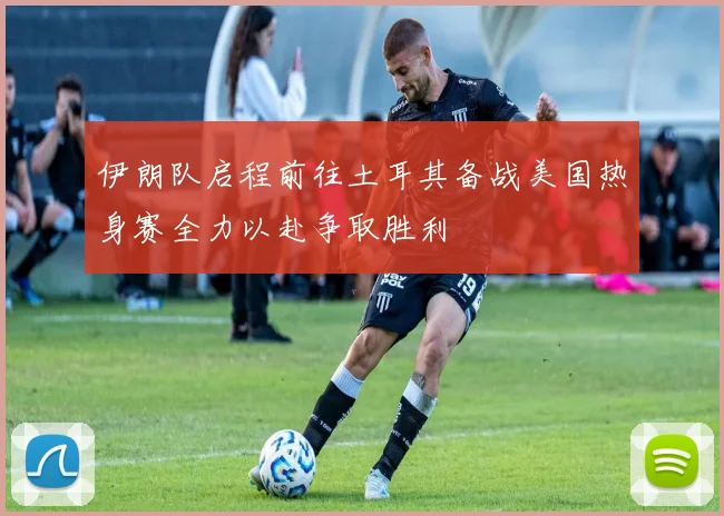 伊朗队启程前往土耳其备战美国热身赛全力以赴争取胜利