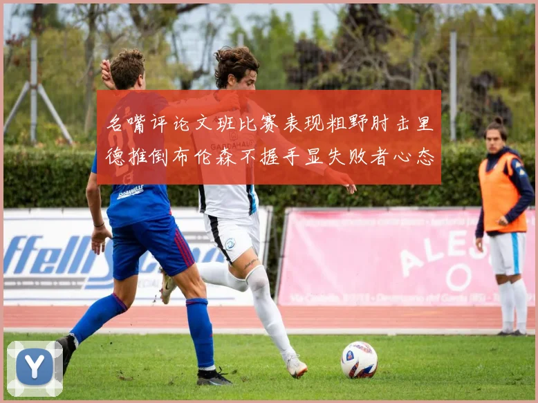 名嘴评论文班比赛表现粗野肘击里德推倒布伦森不握手显失败者心态