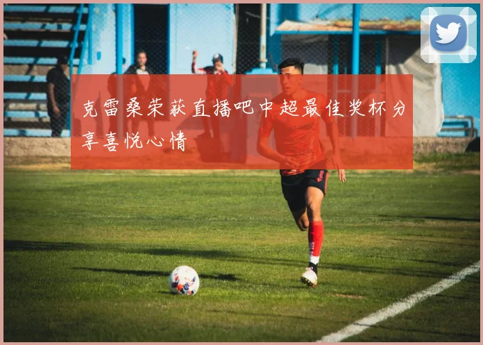 克雷桑荣获直播吧中超最佳奖杯分享喜悦心情