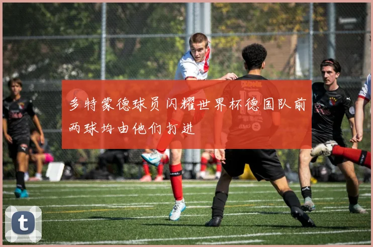 多特蒙德球员闪耀世界杯德国队前两球均由他们打进