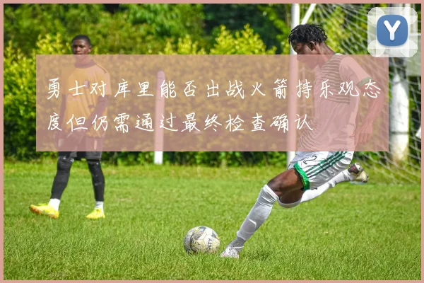 勇士对库里能否出战火箭持乐观态度但仍需通过最终检查确认