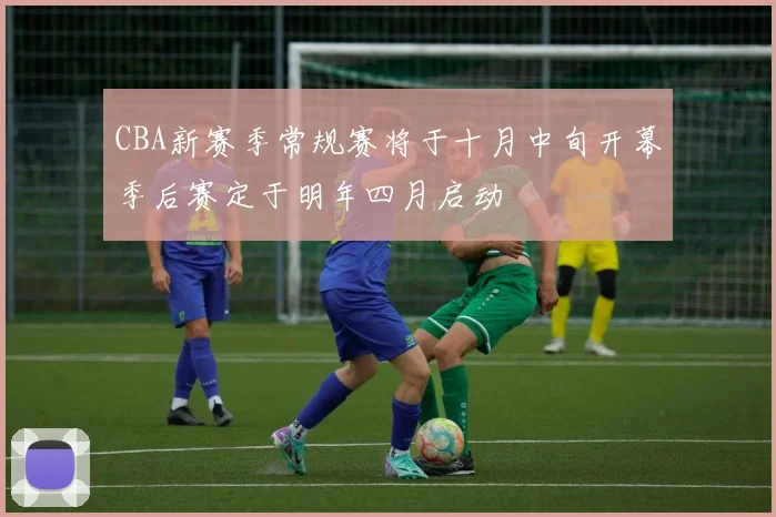 CBA新赛季常规赛将于十月中旬开幕季后赛定于明年四月启动