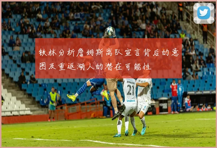 铁林分析詹姆斯离队宣言背后的意图及重返湖人的潜在可能性
