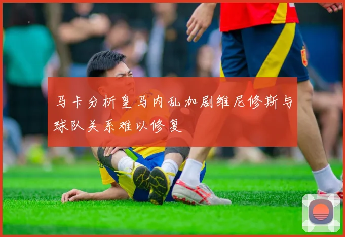 马卡分析皇马内乱加剧维尼修斯与球队关系难以修复