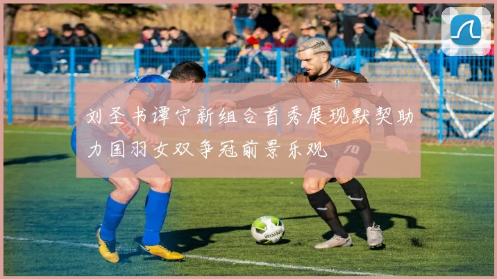 刘圣书谭宁新组合首秀展现默契助力国羽女双争冠前景乐观