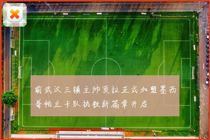 前武汉三镇主帅莫拉正式加盟墨西哥帕丘卡队执教新篇章开启