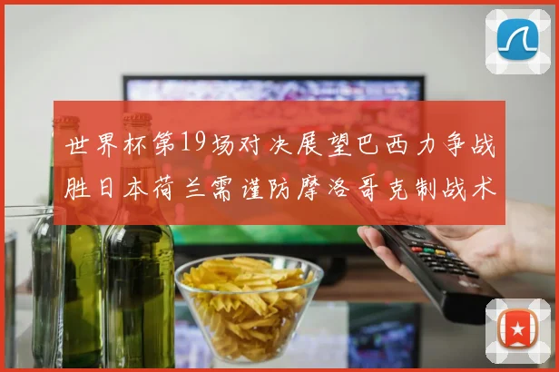 世界杯第19场对决展望巴西力争战胜日本荷兰需谨防摩洛哥克制战术