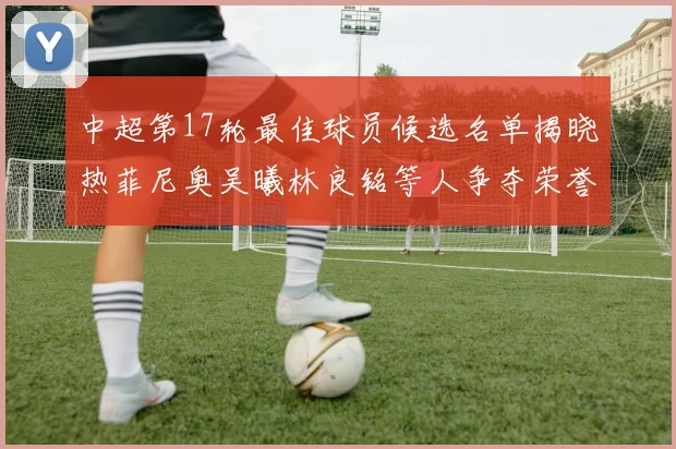 中超第17轮最佳球员候选名单揭晓热菲尼奥吴曦林良铭等人争夺荣誉