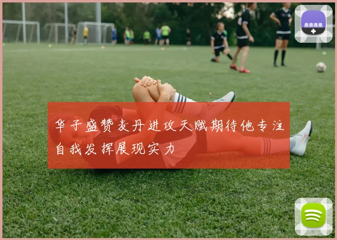 华子盛赞麦丹进攻天赋期待他专注自我发挥展现实力