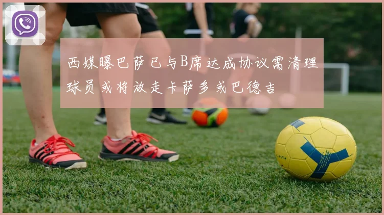 西媒曝巴萨已与B席达成协议需清理球员或将放走卡萨多或巴德吉