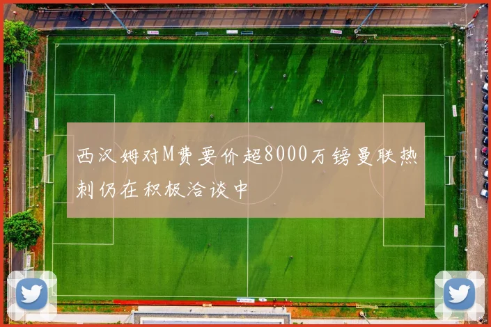 西汉姆对M费要价超8000万镑曼联热刺仍在积极洽谈中