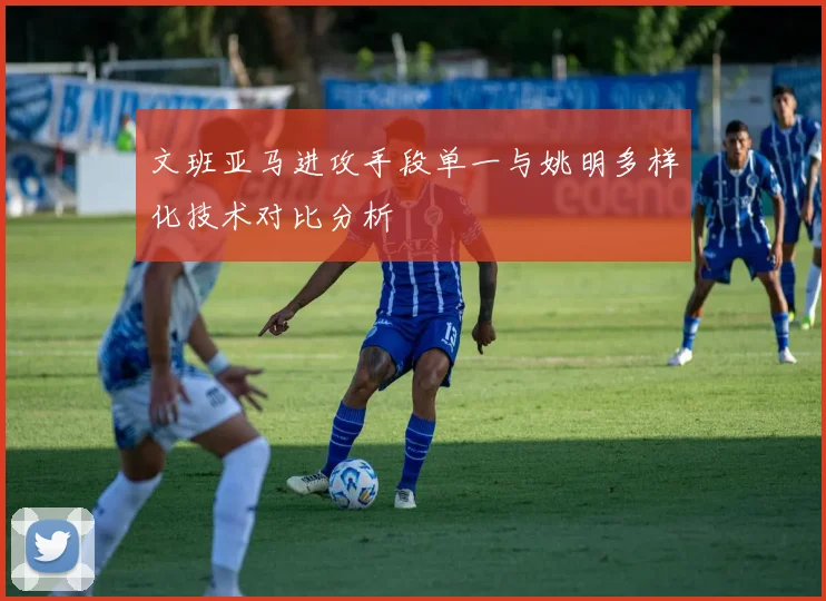 文班亚马进攻手段单一与姚明多样化技术对比分析