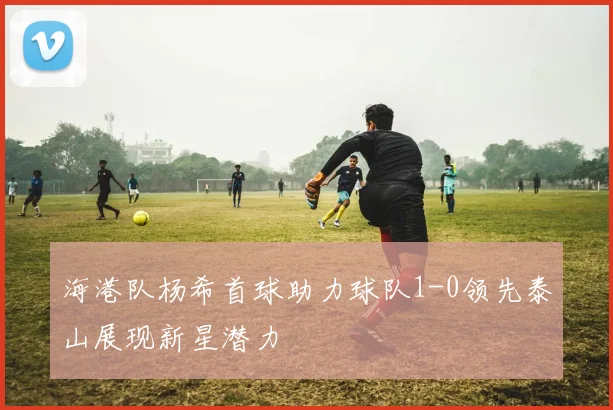 海港队杨希首球助力球队1-0领先泰山展现新星潜力