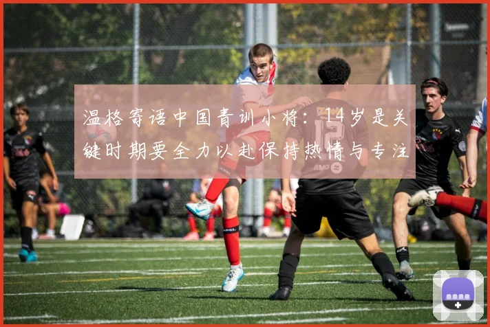 温格寄语中国青训小将：14岁是关键时期要全力以赴保持热情与专注