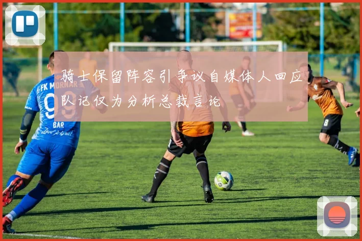 骑士保留阵容引争议自媒体人回应队记仅为分析总裁言论