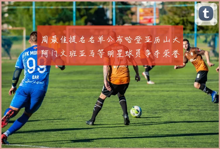 周最佳提名名单公布哈登亚历山大阿门文班亚马等明星球员争夺荣誉
